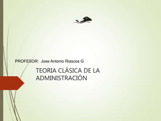 TEORIA CLÁSICA DE LA
ADMINISTRACIÓN
PROFESOR: Jose Antonio Riascos G
 