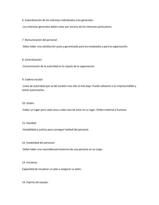 6. Subordinación de los intereses individuales a los generales:
-Los intereses generales deben estar por encima de los intereses particulares.
7. Remuneración del personal:
-Debe haber una satisfacción justa y garantizada para los empleados y para la organización.
8. Centralización:
-Concentración de la autoridad en la cúpula de la organización
9. Cadena escalar:
-Línea de autoridad que va del escalón mas alto al más bajo. Puede saltearse si es imprescindible y
existe autorización.
10. Orden:
-haber un lugar para cada cosa y cada cosa de estar en su lugar. Orden material y humano.
11. Equidad:
-Amabilidad y justicia para conseguir lealtad del personal.
12. Estabilidad del personal:
-Debe haber una razonable permanencia de una persona en su cargo.
13. Iniciativa:
Capacidad de visualizar un plan y asegurar su éxito.
14. Espíritu de equipo:
 
