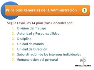 Principios generales de la Administración                 6



Según Fayol, los 14 principios Generales son:
   1. División del Trabajo                     Administración

   2. Autoridad y Responsabilidad
   3. Disciplina
   4. Unidad de mando
   5. Unidad de Dirección
   6. Subordinación de los intereses individuales
   7. Remuneración del personal
 