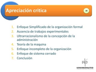 Apreciación critica                                   10




  1. Enfoque Simplificado de la organización formal
  2. Ausencia de trabajos experimentales
  3. Ultrarracionalismo de la concepción de la
     administración
  4. Teoría de la maquina
  5. Enfoque incompleto de la organización
  6. Enfoque de sistema cerrado
  7. Conclusión
 