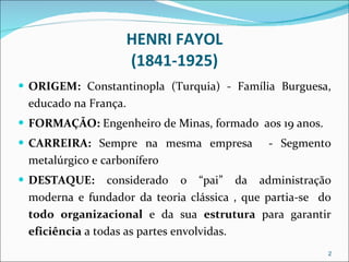 HENRI FAYOL (1841-1925) ORIGEM:  Constantinopla (Turquia) - Família Burguesa, educado na França. FORMAÇÃO:  Engenheiro de Minas, formado  aos 19 anos. CARREIRA:  Sempre na mesma empresa  - Segmento metalúrgico e carbonífero DESTAQUE:  considerado o “pai” da administração moderna e fundador da teoria clássica , que partia-se  do  todo organizacional  e da sua  estrutura  para garantir  eficiência  a todas as partes envolvidas. 