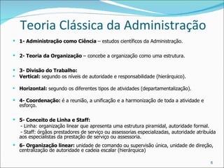 Teoria Clássica da Administração 1- Administração como Ciência  – estudos científicos da Administração. 2- Teoria da Organização  – concebe a organização como uma estrutura. 3- Divisão do Trabalho: Vertical:  segundo os níveis de autoridade e responsabilidade (hierárquico). Horizontal:  segundo os diferentes tipos de atividades (departamentalização). 4- Coordenação:  é a reunião, a unificação e a harmonização de toda a atividade e esforço. 5- Conceito de Linha e Staff: - Linha: organização linear que apresenta uma estrutura piramidal, autoridade formal. - Staff: órgãos prestadores de serviço ou assessorias especializadas, autoridade atribuída aos especialistas da prestação de serviço ou assessoria. 6- Organização linear:  unidade de comando ou supervisão única, unidade de direção, centralização de autoridade e cadeia escalar (hierárquica) 