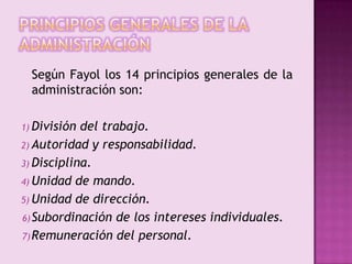 Principios generales de la Administración	Según Fayol los 14 principios generales de la administración son:División del trabajo.Autoridad y responsabilidad.Disciplina.Unidad de mando.Unidad de dirección.Subordinación de los intereses individuales.Remuneración del personal.