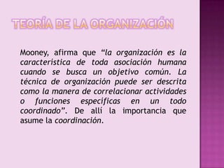 Teoría de la organizaciónMooney, afirma que “la organización es la característica de toda asociación humana cuando se busca un objetivo común. La técnica de organización puede ser descrita como la manera de correlacionar actividades o funciones específicas en un todo coordinado”. De allí la importancia que asume la coordinación. 