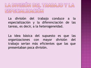 La división del trabajo y la especialización	La división del trabajo conduce a la especialización y la diferenciación de las tareas, es decir, a la heterogeneidad.	La idea básica del supuesto es que las organizaciones con mayor división del trabajo serían más eficientes que las que presentaban poca división.