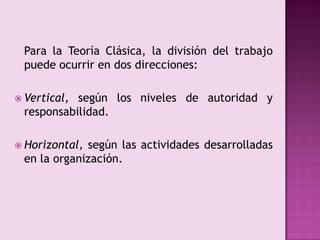 	Para la Teoría Clásica, la división del trabajo puede ocurrir en dos direcciones:Vertical, según los niveles de autoridad y responsabilidad.Horizontal, según las actividades desarrolladas en la organización.