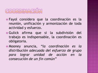 coordinaciónFayol considera que la coordinación es la reunión, unificación y armonización de toda actividad y esfuerzo.Gulick afirma que si la subdivisión del trabajo es indispensable, la coordinación es obligatoria.Mooney anuncia, “la coordinación es la distribución adecuada del esfuerzo de grupo para lograr unidad de acción en la consecución de un fin común”