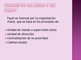 Concepto de línea y de staff	Fayol se interesó por la organización lineal, que se basa en los principios de:Unidad de mando o supervisión única.Unidad de dirección.Centralización de la autoridad.Cadena escalar.