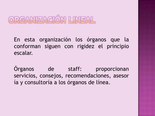 Organización lineal	En esta organización los órganos que la conforman siguen con rigidez el principio escalar. 	Órganos de staff: proporcionan servicios, consejos, recomendaciones, asesoría y consultoría a los órganos de línea. 