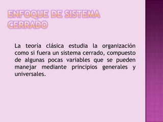 Enfoque de sistema cerrado	La teoría clásica estudia la organización como si fuera un sistema cerrado, compuesto de algunas pocas variables que se pueden manejar mediante principios generales y universales.