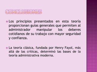 conclusionesLos principios presentados en esta teoría proporcionan guías generales que permiten al administrador manipular los deberes cotidianos de su trabajo con mayor seguridad y confianza.La teoría clásica, fundada por Henry Fayol, más allá de las criticas, determinó las bases de la teoría administrativa moderna.