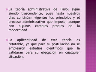 La teoría administrativa de Fayol sigue siendo trascendente, pues hasta nuestros días continúan vigentes los principios y el proceso administrativo que impuso, aunque con algunos cambios propios de la modernidad.La aplicabilidad de esta teoría es refutable, ya que para su postulación no se emplearon estudios científicos que la validarán para su ejecución en cualquier situación.