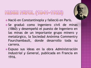 Henri fayol (1841-1925)Nació en Constantinopla y falleció en Paris.Se graduó como ingeniero civil de minas (1860) y desempeñó el puesto de Ingeniero en las minas de un importante grupo minero y metalúrgico, la Sociedad Anónima CommentryFourchambault, donde desarrollo toda su carrera.Expuso sus ideas en la obra Administración Industrial y General, publicada en Francia en 1916.