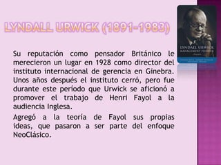 LyndallUrwick (1891-1983)	Su reputación como pensador Británico le merecieron un lugar en 1928 como director del instituto internacional de gerencia en Ginebra. Unos años después el instituto cerró, pero fue durante este período que Urwick se aficionó a promover el trabajo de Henri Fayol a la audiencia Inglesa.	Agregó a la teoría de Fayol sus propias ideas, que pasaron a ser parte del enfoque NeoClásico.