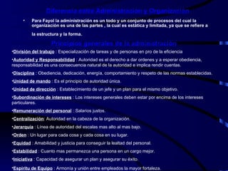 Diferencia entre Administración y Organización Para Fayol la administración es un todo y un conjunto de procesos del cual la organización es una de las partes , la cual es estática y limitada, ya que se refiere a la estructura y la forma.   Principios generales de la administración División del trabajo  : Especialización de tareas y de personas en pro de la eficiencia Autoridad y Responsabilidad  : Autoridad es el derecho a dar ordenes y a esperar obediencia, responsabilidad es una consecuencia natural de la autoridad e implica rendir cuentas. Disciplina  : Obediencia, dedicación, energía, comportamiento y respeto de las normas establecidas. Unidad de mando  : Es el principio de autoridad única. Unidad de dirección  : Establecimiento de un jefe y un plan para el mismo objetivo. Subordinación de intereses  : Los intereses generales deben estar por encima de los intereses particulares. Remuneración del personal  : Salarios justos. Centralización : Autoridad en la cabeza de la organización. Jerarquía  : Línea de autoridad del escalas mas alto al mas bajo. Orden  : Un lugar para cada cosa y cada cosa en su lugar. Equidad  : Amabilidad y justicia para conseguir la lealtad del personal. Estabilidad  : Cuanto mas permanezca una persona en un cargo mejor. Iniciativa  : Capacidad de asegurar un plan y asegurar su éxito. Espíritu de Equipo  : Armonía y unión entre empleados la mayor fortaleza.   