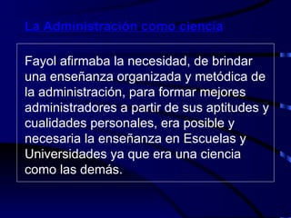 Fayol afirmaba la necesidad, de brindar una enseñanza organizada y metódica de la administración, para formar mejores administradores a partir de sus aptitudes y cualidades personales, era posible y necesaria la enseñanza en Escuelas y Universidades ya que era una ciencia como las demás. La Administración como ciencia 