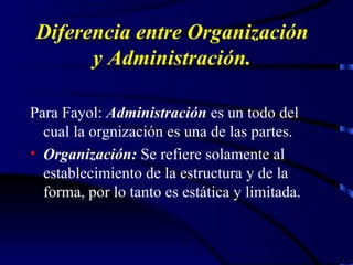 Diferencia entre Organización y Administración. Para Fayol:  Administración  es un todo del cual la orgnización es una de las partes. Organización:  Se refiere solamente al establecimiento de la estructura y de la forma, por lo tanto es estática y limitada. 