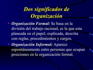 Dos significados de Organización Organización Formal:  Se basa en la división del trabajo racional, es la que esta planeada en el papel, explicada, descrita con reglas, procedimientos y cargos. Organización Informal:  Aparece espontáneamente entre personas que ocupan posiciones en la organización formal. 