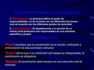 División del trabajo y especialización 1.  Verticalmente  : La jerarquía define el grado de responsabilidad, no de acuerdo con las diferentes funciones, sino de acuerdo con los diferentes grados de autoridad. 2.   Horizontalmente  : El departamento o la sección de un mismo nivel jerárquico son responsables de una actividad especifica y propia. COORDINACION Fayol   considera que la coordinación es la reunión, unificación y armonización de toda actividad y esfuerzo Gulick  afirma que si la subdivisión del trabajo es indispensable, la coordinación es obligatoria. Mooney  la coordinación debe basarse en una comunión real de intereses.  