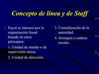Concepto de línea y de Staff Fayol se interesó por la organización lineal basada en estos principios: 1. Unidad de mando o de supervisión única. 2. Unidad de dirección. 3. Centralización de la autoridad. 4. Jerarquía o cadena escalar. 