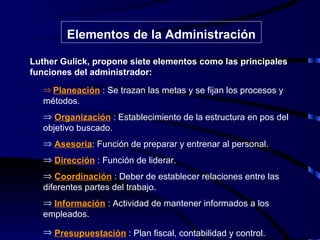 Elementos de la Administración Luther Gulick, propone siete elementos como las principales funciones del administrador: Planeación   : Se trazan las metas y se fijan los procesos y métodos. Organización  : Establecimiento de la estructura en pos del objetivo buscado. Asesoria : Función de preparar y entrenar al personal. Dirección  : Función de liderar. Coordinación  : Deber de establecer relaciones entre las diferentes partes del trabajo. Información  : Actividad de mantener informados a los empleados. Presupuestación  : Plan fiscal, contabilidad y control.   