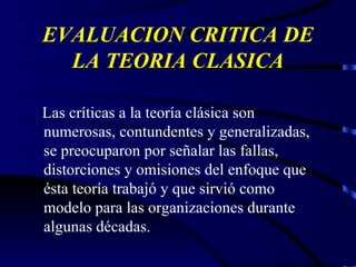 EVALUACION CRITICA DE LA TEORIA CLASICA Las críticas a la teoría clásica son numerosas, contundentes y generalizadas, se preocuparon por señalar las fallas, distorciones y omisiones del enfoque que ésta teoría trabajó y que sirvió como modelo para las organizaciones durante algunas décadas. 