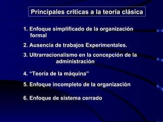 1. Enfoque simplificado de la organización  formal 2. Ausencia de trabajos Experimentales. 3. Ultrarracionalismo en la concepción de la    administración 4. “Teoría de la máquina” 5. Enfoque incompleto de la organización 6. Enfoque de sistema cerrado Principales críticas a la teoría clásica 