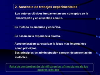 2.   Ausencia de trabajos experimentales Los autores clásicos fundamentan sus conceptos en la   observación y en el sentido común. Su método es empírico y concreto. Se basan en la experiencia directa. Acostumbraban caracterizar la ideas mas importantes  como principios Sus principios de administración carecen de presentación  metódica. Falta de comprobación científica en las afirmaciones de los autores clásicos   