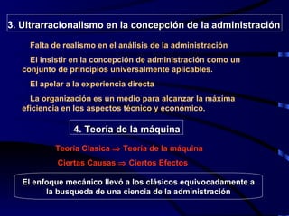3 . Ultrarracionalismo en la concepción de la administración Falta de realismo en el análisis de la administración El insistir en la concepción de administración como un conjunto de principios universalmente aplicables. El apelar a la experiencia directa La organización es un medio para alcanzar la máxima eficiencia en los aspectos técnico y económico.   Ciertas Causas    Ciertos Efectos Teoria Clasica    Teoría de la máquina El enfoque mecánico llevó a los clásicos equivocadamente a la busqueda de una ciencia de la administración 4.   Teoría de la máquina 