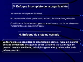 Se límito en los aspectos formales. No se considero el comportamiento humano dentro de la organización.  Consideran el factor humano, pero no le tenía como uno de los elementos  fundamentales de la administracion. La teoría clásica considera la organización como si fuera un sistema cerrado compuesto de algunas pocas variables las cuales que se pueden manejar mediante, principios generales y universales de la administración. 5.   Enfoque incompleto de la organización 6.   Enfoque de sistema cerrado 
