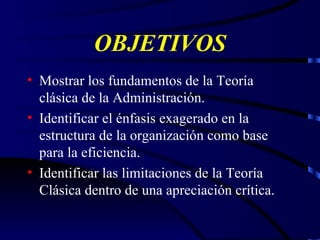 OBJETIVOS Mostrar los fundamentos de la Teoría clásica de la Administración. Identificar el énfasis exagerado en la estructura de la organización como base para la eficiencia. Identificar las limitaciones de la Teoría Clásica dentro de una apreciación crítica. 