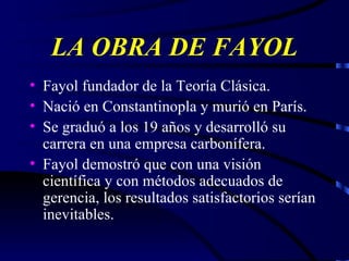 LA OBRA DE FAYOL Fayol fundador de la Teoría Clásica. Nació en Constantinopla y murió en París. Se graduó a los 19 años y desarrolló su carrera en una empresa carbonífera. Fayol demostró que con una visión científica y con métodos adecuados de gerencia, los resultados satisfactorios serían inevitables. 