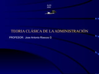 TEORIA CLÁSICA DE LA ADMINISTRACIÓN ALAS  2000 PROFESOR:  Jose Antonio Riascos G 