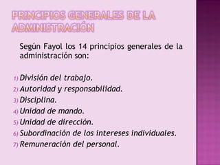 Según Fayol los 14 principios generales de la
  administración son:

1) División del trabajo.
2) Autoridad y responsabilidad.
3) Disciplina.
4) Unidad de mando.
5) Unidad de dirección.
6) Subordinación de los intereses individuales.
7) Remuneración del personal.
 