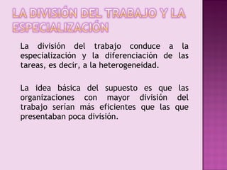 La división del trabajo conduce a la
especialización y la diferenciación de las
tareas, es decir, a la heterogeneidad.

La idea básica del supuesto es que las
organizaciones con mayor división del
trabajo serían más eficientes que las que
presentaban poca división.
 