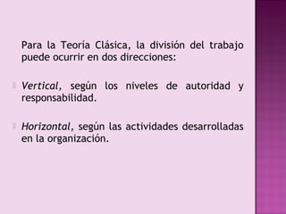 Para la Teoría Clásica, la división del trabajo
    puede ocurrir en dos direcciones:

   Vertical, según los niveles de autoridad y
    responsabilidad.

   Horizontal, según las actividades desarrolladas
    en la organización.
 