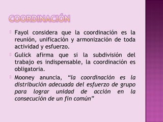    Fayol considera que la coordinación es la
    reunión, unificación y armonización de toda
    actividad y esfuerzo.
   Gulick afirma que si la subdivisión del
    trabajo es indispensable, la coordinación es
    obligatoria.
   Mooney anuncia, “la coordinación es la
    distribución adecuada del esfuerzo de grupo
    para lograr unidad de acción en la
    consecución de un fin común”
 
