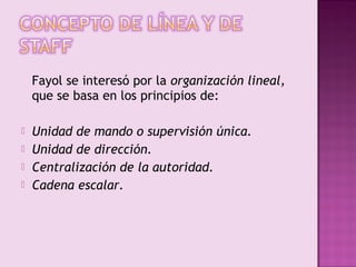 Fayol se interesó por la organización lineal,
    que se basa en los principios de:

   Unidad de mando o supervisión única.
   Unidad de dirección.
   Centralización de la autoridad.
   Cadena escalar.
 