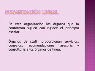 En esta organización los órganos que la
conforman siguen con rigidez el principio
escalar.

Órganos de staff: proporcionan servicios,
consejos, recomendaciones, asesoría y
consultoría a los órganos de línea.
 