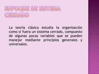 La teoría clásica estudia la organización
como si fuera un sistema cerrado, compuesto
de algunas pocas variables que se pueden
manejar mediante principios generales y
universales.
 