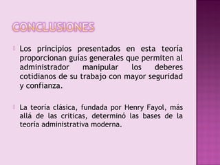    Los principios presentados en esta teoría
    proporcionan guías generales que permiten al
    administrador     manipular   los    deberes
    cotidianos de su trabajo con mayor seguridad
    y confianza.

   La teoría clásica, fundada por Henry Fayol, más
    allá de las criticas, determinó las bases de la
    teoría administrativa moderna.
 