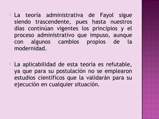    La teoría administrativa de Fayol sigue
    siendo trascendente, pues hasta nuestros
    días continúan vigentes los principios y el
    proceso administrativo que impuso, aunque
    con algunos cambios propios de la
    modernidad.

   La aplicabilidad de esta teoría es refutable,
    ya que para su postulación no se emplearon
    estudios científicos que la validarán para su
    ejecución en cualquier situación.
 