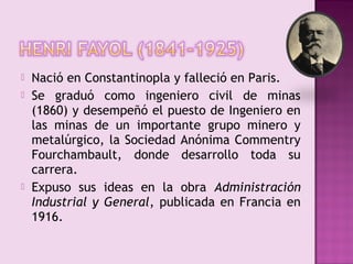    Nació en Constantinopla y falleció en Paris.
   Se graduó como ingeniero civil de minas
    (1860) y desempeñó el puesto de Ingeniero en
    las minas de un importante grupo minero y
    metalúrgico, la Sociedad Anónima Commentry
    Fourchambault, donde desarrollo toda su
    carrera.
   Expuso sus ideas en la obra Administración
    Industrial y General, publicada en Francia en
    1916.
 