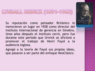 Su reputación como pensador Británico le
merecieron un lugar en 1928 como director del
instituto internacional de gerencia en Ginebra.
Unos años después el instituto cerró, pero fue
durante este período que Urwick se aficionó a
promover el trabajo de Henri Fayol a la
audiencia Inglesa.
Agregó a la teoría de Fayol sus propias ideas,
que pasaron a ser parte del enfoque NeoClásico.
 