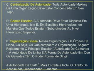 • C. Centralização Da Autoridade- Toda Autoridade Máxima
De Uma Organização Deve Estar Concentrada Em Seu
Topo.
• D. Cadeia Escalar- A Autoridade Deve Estar Disposta Em
Uma Hierarquia, Isto É, Em Escalões Hierárquicos, de
Maneira Que Todos Estejam Subordinados Ao Nível
Hierárquico Superior.
• 6. Organização Linear- Nessa Organização, Os Órgãos De
Linha, Ou Seja, Os Que compõem A Organização, Seguem
Rigidamente O Princípio Escalar ( Autoridade De Comando
). A Autoridade De Linha É A Forma De Autoridade Em Que
Os Gerentes Têm O Poder Formal de Dirigir.
• A Autoridade De Staff É Mais Estreita e Inclui O Direito De
Aconselhar, Recomendar E Orientar.
 