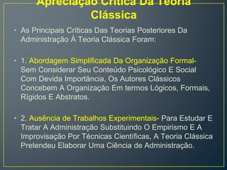 Apreciação Crítica Da Teoria
Clássica
• As Principais Críticas Das Teorias Posteriores Da
Administração Á Teoria Clássica Foram:
• 1. Abordagem Simplificada Da Organização Formal-
Sem Considerar Seu Conteúdo Psicológico E Social
Com Devida Importância, Os Autores Clássicos
Concebem A Organização Em termos Lógicos, Formais,
Rígidos E Abstratos.
• 2. Ausência de Trabalhos Experimentais- Para Estudar E
Tratar A Administração Substituindo O Empirismo E A
Improvisação Por Técnicas Científicas, A Teoria Clássica
Pretendeu Elaborar Uma Ciência de Administração.
 