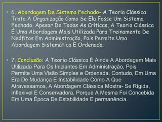• 6. Abordagem De Sistema Fechado- A Teoria Clássica
Trata A Organização Como Se Ela Fosse Um Sistema
Fechado. Apesar De Todas As Críticas, A Teoria Clássica
É Uma Abordagem Mais Utilizada Para Treinamento De
Neófitos Em Administração, Pois Permite Uma
Abordagem Sistemática E Ordenada.
• 7. Conclusão: A Teoria Clássica É Ainda A Abordagem Mais
Utilizada Para Os Iniciantes Em Administração, Pois
Permite Uma Visão Simples e Ordenada. Contudo, Em Uma
Era De Mudança E Instabilidade Como A Que
Atravessamos, A Abordagem Clássica Mostra- Se Rígida,
Inflexível E Conservadora, Porque A Mesma Foi Concebida
Em Uma Época De Estabilidade E permanência.
 