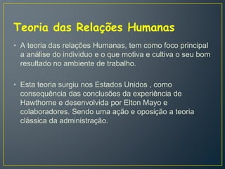 Teoria das Relações Humanas
• A teoria das relações Humanas, tem como foco principal
a análise do individuo e o que motiva e cultiva o seu bom
resultado no ambiente de trabalho.
• Esta teoria surgiu nos Estados Unidos , como
consequência das conclusões da experiência de
Hawthorne e desenvolvida por Elton Mayo e
colaboradores. Sendo uma ação e oposição a teoria
clássica da administração.
 