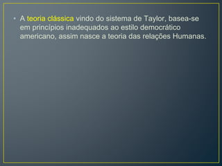 • A teoria clássica vindo do sistema de Taylor, basea-se
em princípios inadequados ao estilo democrático
americano, assim nasce a teoria das relações Humanas.
 