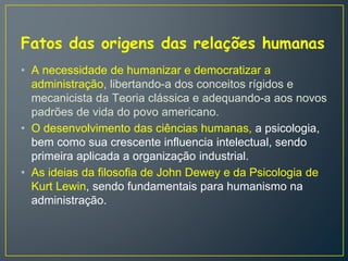 Fatos das origens das relações humanas
• A necessidade de humanizar e democratizar a
administração, libertando-a dos conceitos rígidos e
mecanicista da Teoria clássica e adequando-a aos novos
padrões de vida do povo americano.
• O desenvolvimento das ciências humanas, a psicologia,
bem como sua crescente influencia intelectual, sendo
primeira aplicada a organização industrial.
• As ideias da filosofia de John Dewey e da Psicologia de
Kurt Lewin, sendo fundamentais para humanismo na
administração.
 